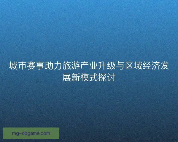 城市赛事助力旅游产业升级与区域经济发展新模式探讨