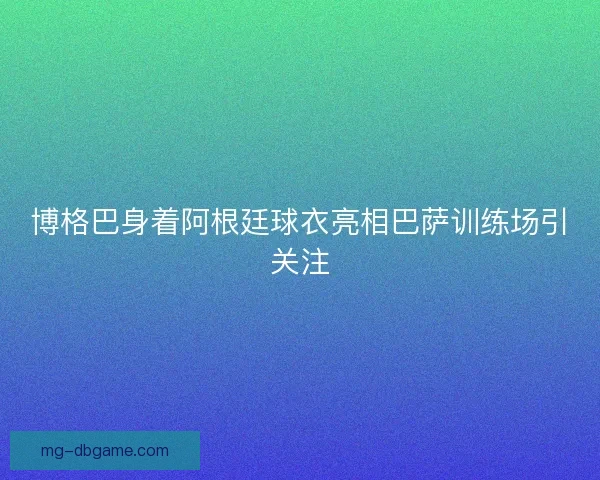 博格巴身着阿根廷球衣亮相巴萨训练场引关注